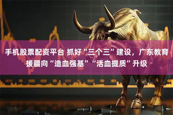 手机股票配资平台 抓好“三个三”建设，广东教育援疆向“造血强基”“活血提质”升级