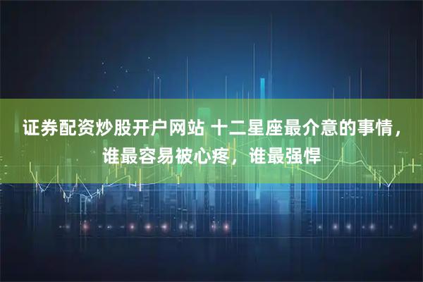 证券配资炒股开户网站 十二星座最介意的事情，谁最容易被心疼，谁最强悍