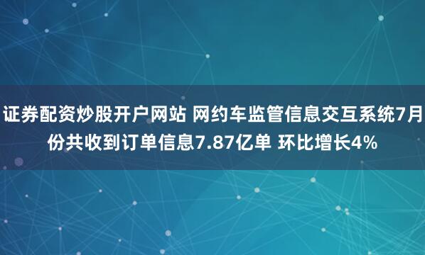 证券配资炒股开户网站 网约车监管信息交互系统7月份共收到订单信息7.87亿单 环比增长4%