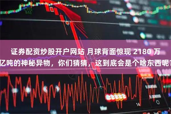 证券配资炒股开户网站 月球背面惊现 2180 万亿吨的神秘异物，你们猜猜，这到底会是个啥东西呢？