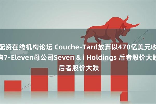 配资在线机构论坛 Couche-Tard放弃以470亿美元收购7-Eleven母公司Seven & i Holdings 后者股价大跌