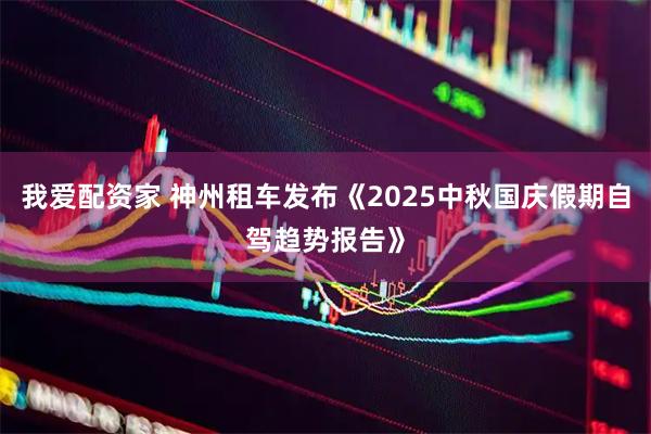 我爱配资家 神州租车发布《2025中秋国庆假期自驾趋势报告》