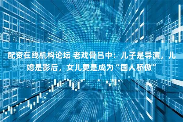 配资在线机构论坛 老戏骨吕中:儿子是导演,儿媳是影后,女儿更是成为“国人骄傲”