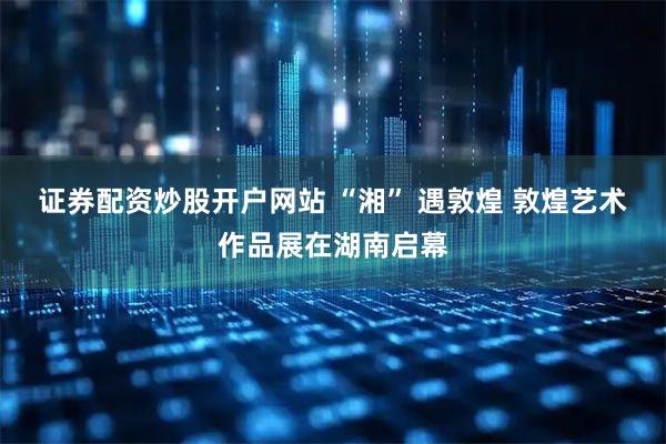 证券配资炒股开户网站 “湘” 遇敦煌 敦煌艺术作品展在湖南启幕