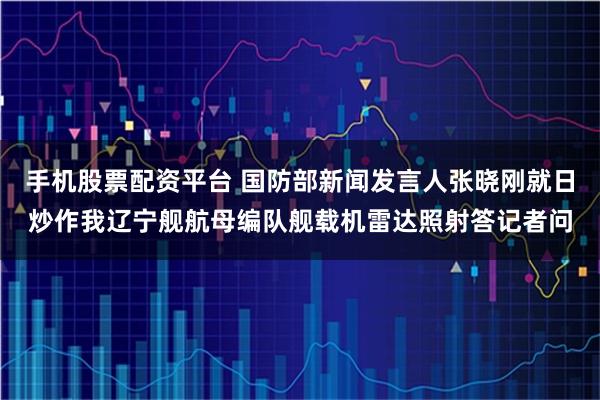 手机股票配资平台 国防部新闻发言人张晓刚就日炒作我辽宁舰航母编队舰载机雷达照射答记者问