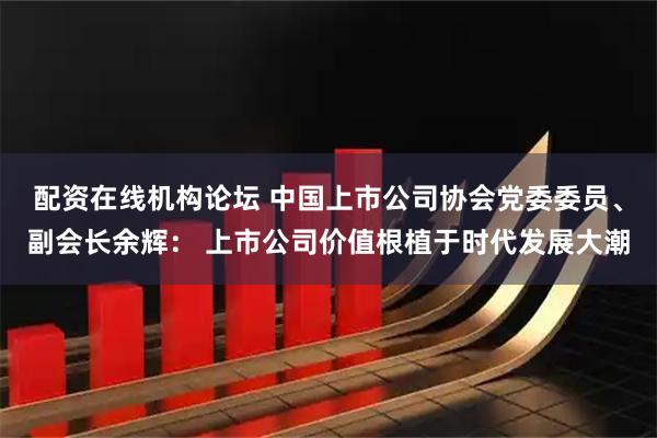 配资在线机构论坛 中国上市公司协会党委委员、副会长余辉： 上市公司价值根植于时代发展大潮