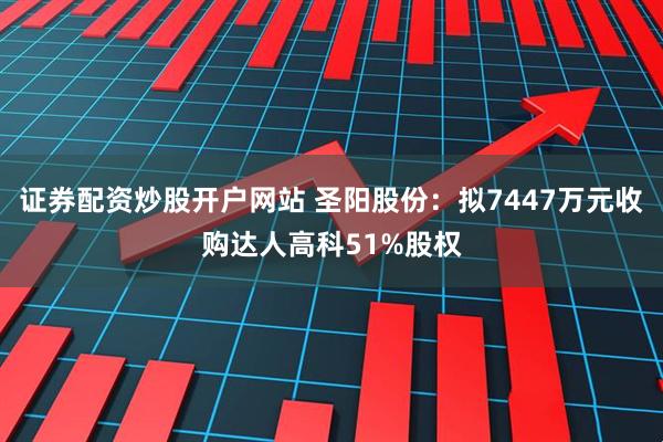 证券配资炒股开户网站 圣阳股份：拟7447万元收购达人高科51%股权