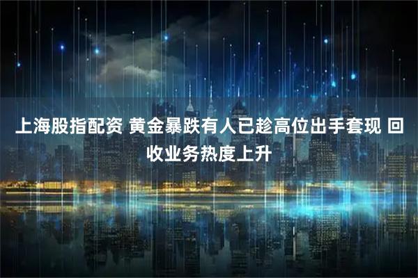 上海股指配资 黄金暴跌有人已趁高位出手套现 回收业务热度上升