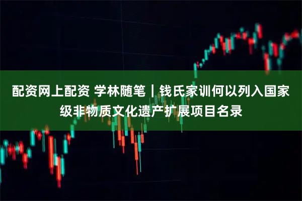 配资网上配资 学林随笔|钱氏家训何以列入国家级非物质文化遗产扩展项目名录