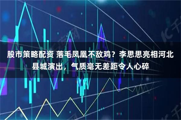 股市策略配资 落毛凤凰不敌鸡？李思思亮相河北县城演出，气质毫无差距令人心碎