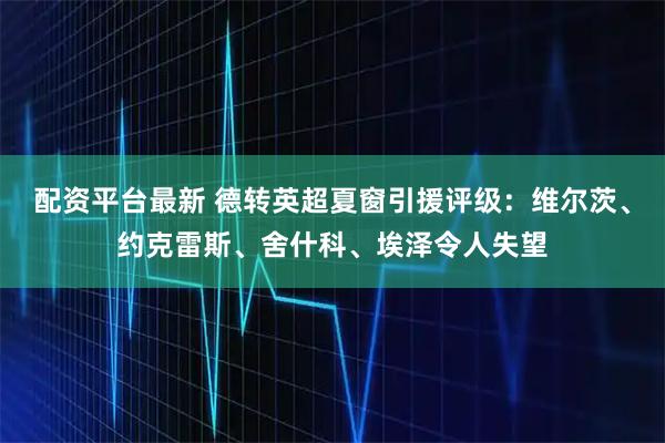 配资平台最新 德转英超夏窗引援评级：维尔茨、约克雷斯、舍什科、埃泽令人失望