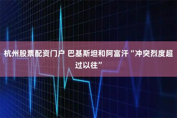 杭州股票配资门户 巴基斯坦和阿富汗“冲突烈度超过以往”