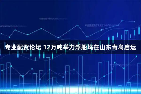 专业配资论坛 12万吨举力浮船坞在山东青岛启运