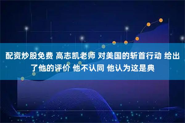 配资炒股免费 高志凯老师 对美国的斩首行动 给出了他的评价 他不认同 他认为这是典
