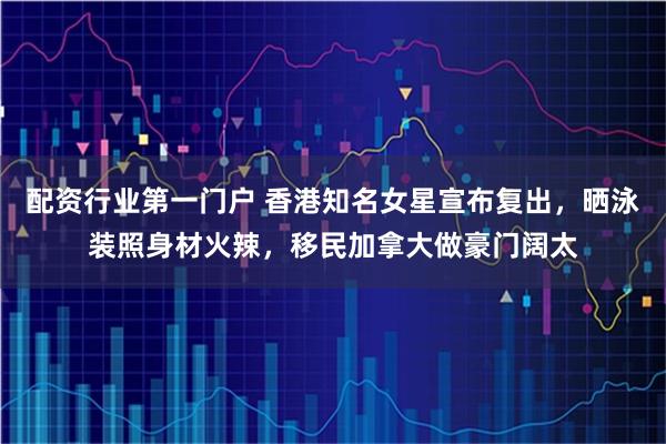 配资行业第一门户 香港知名女星宣布复出，晒泳装照身材火辣，移民加拿大做豪门阔太