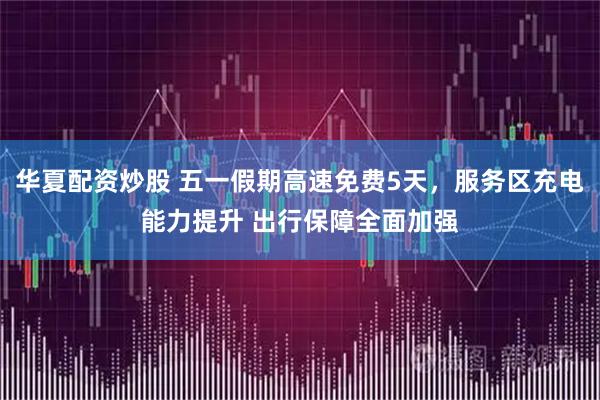 华夏配资炒股 五一假期高速免费5天，服务区充电能力提升 出行保障全面加强