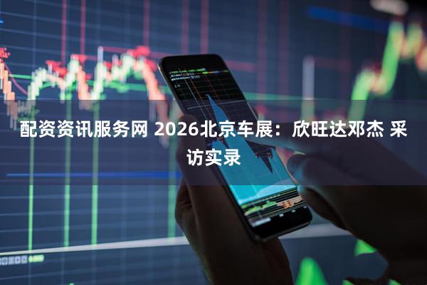 配资资讯服务网 2026北京车展：欣旺达邓杰 采访实录