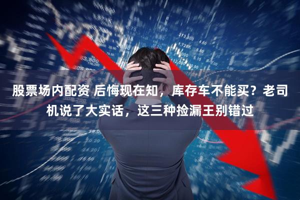 股票场内配资 后悔现在知，库存车不能买？老司机说了大实话，这三种捡漏王别错过
