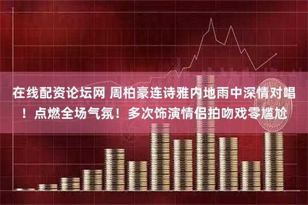 在线配资论坛网 周柏豪连诗雅内地雨中深情对唱！点燃全场气氛！多次饰演情侣拍吻戏零尴尬