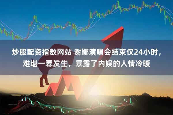 炒股配资指数网站 谢娜演唱会结束仅24小时，难堪一幕发生，暴露了内娱的人情冷暖