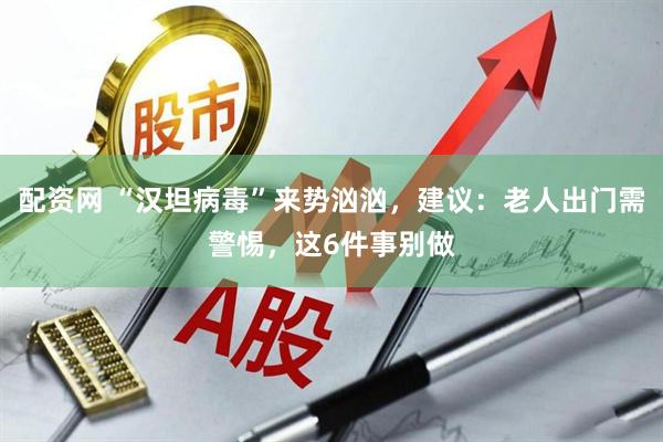 配资网 “汉坦病毒”来势汹汹，建议：老人出门需警惕，这6件事别做